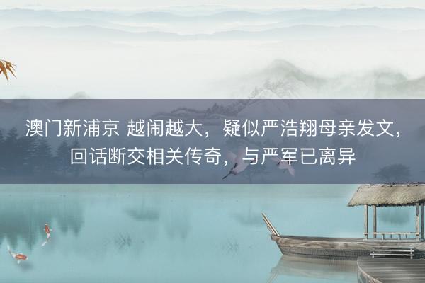 澳门新浦京 越闹越大，疑似严浩翔母亲发文，回话断交相关传奇，与严军已离异