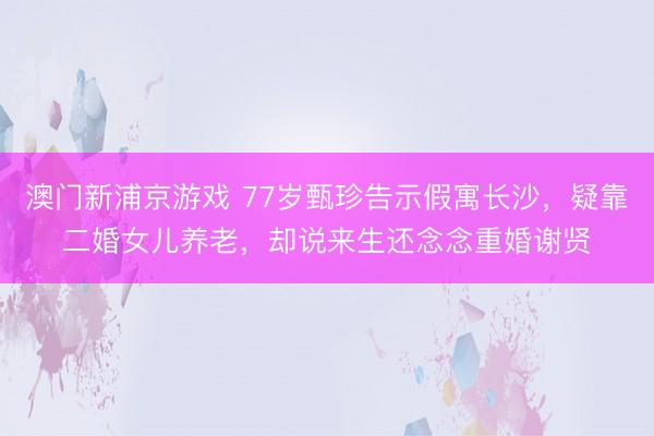 澳门新浦京游戏 77岁甄珍告示假寓长沙，疑靠二婚女儿养老，却说来生还念念重婚谢贤