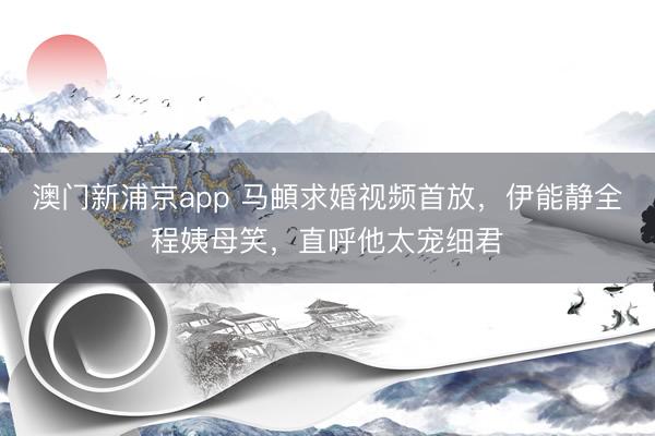 澳门新浦京app 马頔求婚视频首放，伊能静全程姨母笑，直呼他太宠细君