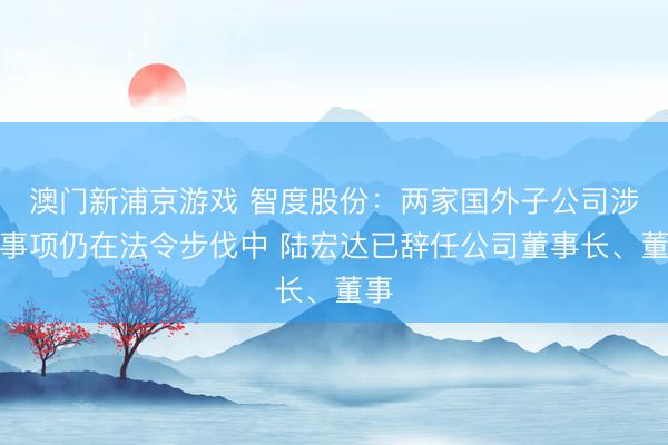 澳门新浦京游戏 智度股份：两家国外子公司涉诉事项仍在法令步伐中 陆宏达已辞任公司董事长、董事