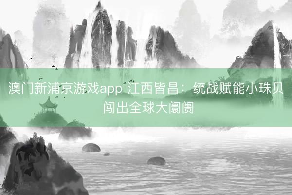 澳门新浦京游戏app 江西皆昌：统战赋能小珠贝 闯出全球大阛阓