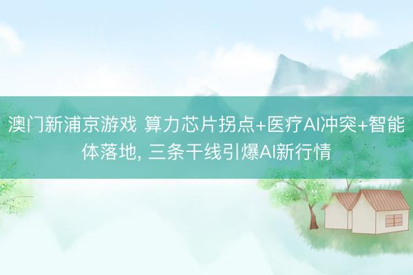 澳门新浦京游戏 算力芯片拐点+医疗AI冲突+智能体落地， 三条干线引爆AI新行情