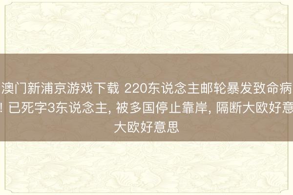 澳门新浦京游戏下载 220东说念主邮轮暴发致命病毒! 已死字3东说念主， 被多国停止靠岸， 隔断大欧好意思