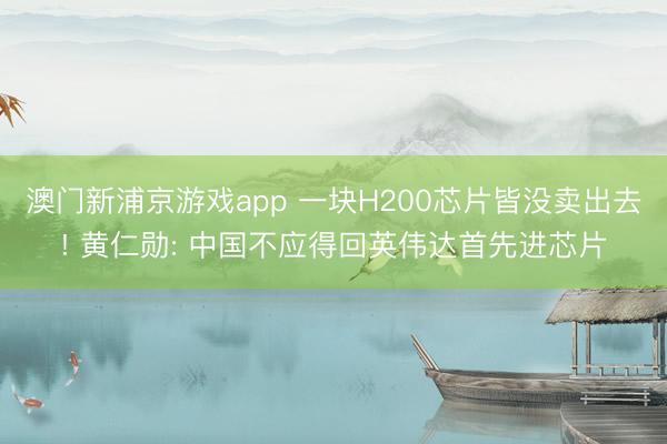 澳门新浦京游戏app 一块H200芯片皆没卖出去! 黄仁勋: 中国不应得回英伟达首先进芯片