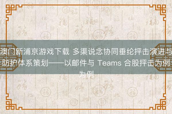 澳门新浦京游戏下载 多渠说念协同垂纶抨击演进与防护体系策划——以邮件与 Teams 合股抨击为例