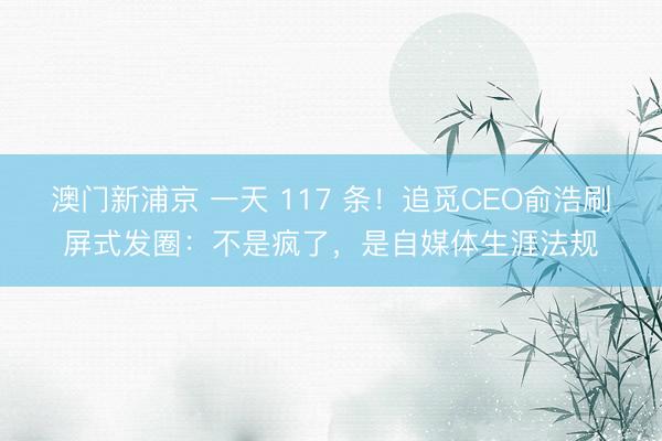 澳门新浦京 一天 117 条！追觅CEO俞浩刷屏式发圈：不是疯了，是自媒体生涯法规
