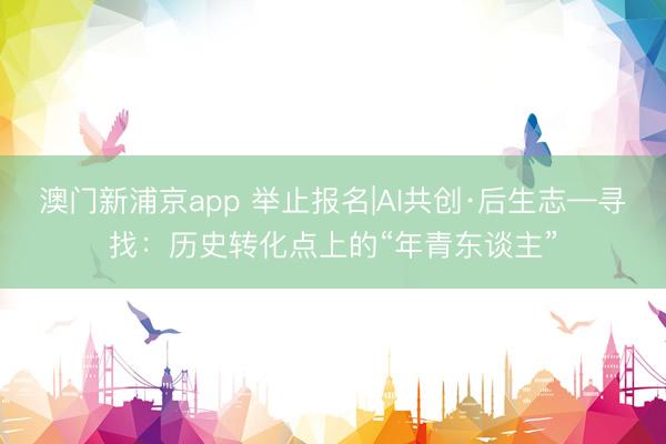 澳门新浦京app 举止报名|AI共创·后生志—寻找：历史转化点上的“年青东谈主”