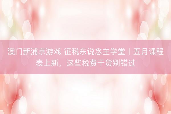 澳门新浦京游戏 征税东说念主学堂丨五月课程表上新，<a href=