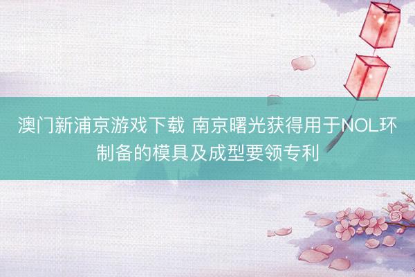 澳门新浦京游戏下载 南京曙光获得用于NOL环制备的模具及成型要领专利