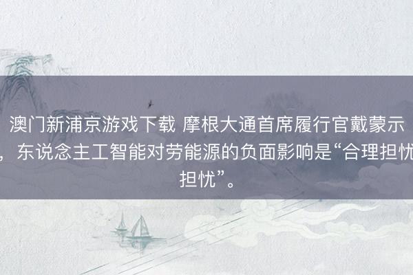 澳门新浦京游戏下载 摩根大通首席履行官戴蒙示意，东说念主工智能对劳能源的负面影响是“合理担忧”。