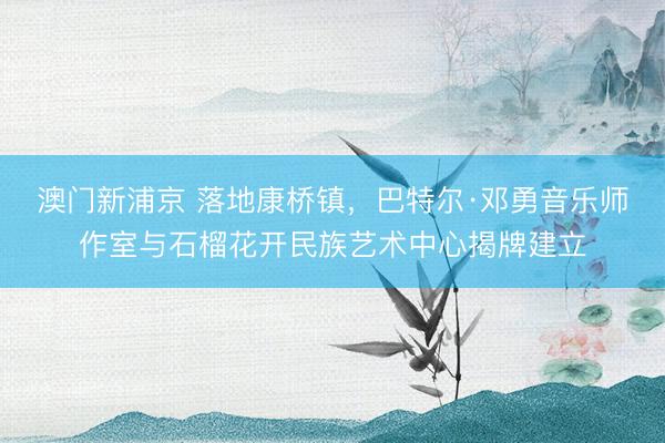 澳门新浦京 落地康桥镇，巴特尔·邓勇音乐师作室与石榴花开民族艺术中心揭牌建立