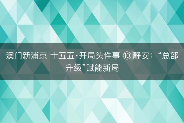 澳门新浦京 十五五·开局头件事 ⑩|静安：“总部升级”赋能新局