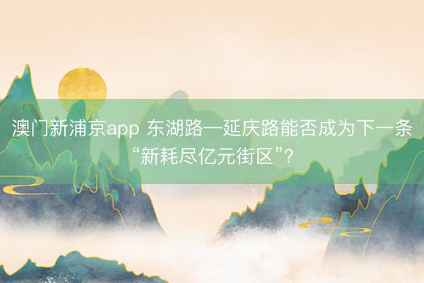 澳门新浦京app 东湖路—延庆路能否成为下一条“新耗尽亿元街区”？