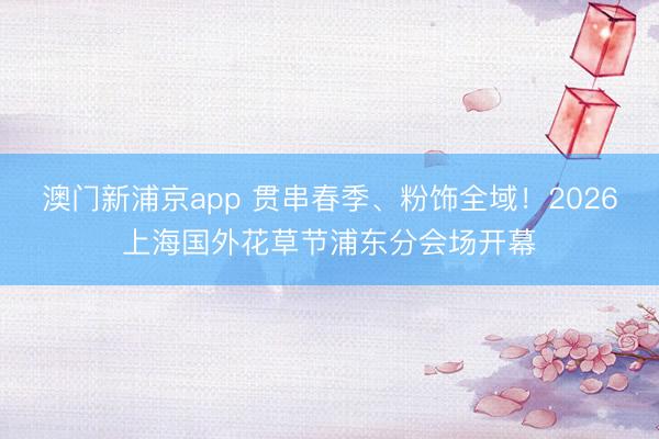 澳门新浦京app 贯串春季、粉饰全域！2026上海国外花草节浦东分会场开幕
