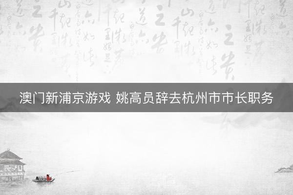 澳门新浦京游戏 姚高员辞去杭州市市长职务