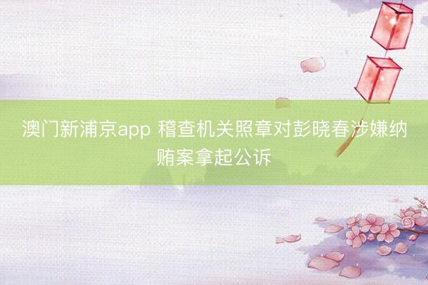 澳门新浦京app 稽查机关照章对彭晓春涉嫌纳贿案拿起公诉