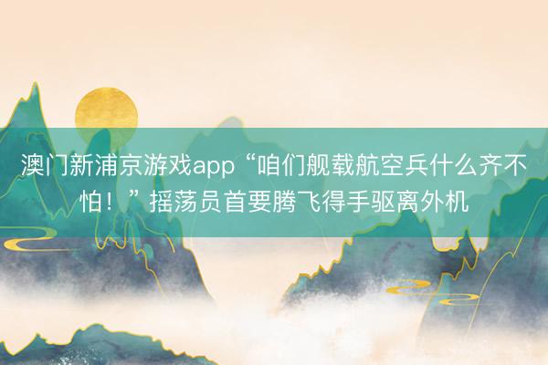 澳门新浦京游戏app “咱们舰载航空兵什么齐不怕！” 摇荡员首要腾飞得手驱离外机