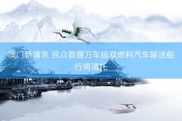 澳门新浦京 民众首艘万车级双燃料汽车输送船行将请托