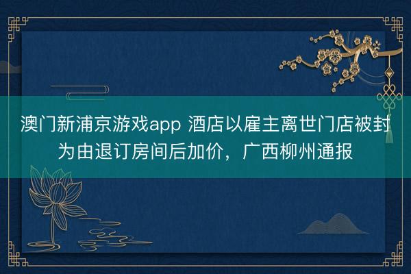澳门新浦京游戏app 酒店以雇主离世门店被封为由退订房间后加价，广西柳州通报