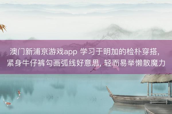澳门新浦京游戏app 学习于明加的检朴穿搭， 紧身牛仔裤勾画弧线好意思，<a href=