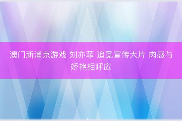 澳门新浦京游戏 刘亦菲 追觅宣传大片 肉感与娇艳相呼应