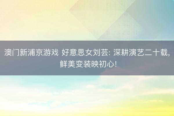 澳门新浦京游戏 好意思女刘芸: 深耕演艺二十载, 鲜美变装映初心!
