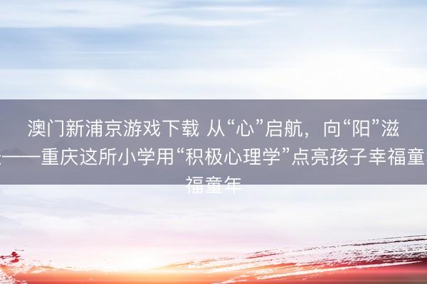澳门新浦京游戏下载 从“心”启航，向“阳”滋长——重庆这所小学用“积极心理学”点亮孩子幸福童年