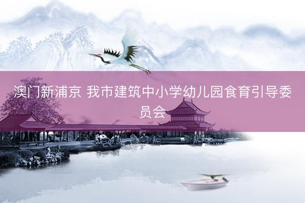 澳门新浦京 我市建筑中小学幼儿园食育引导委员会