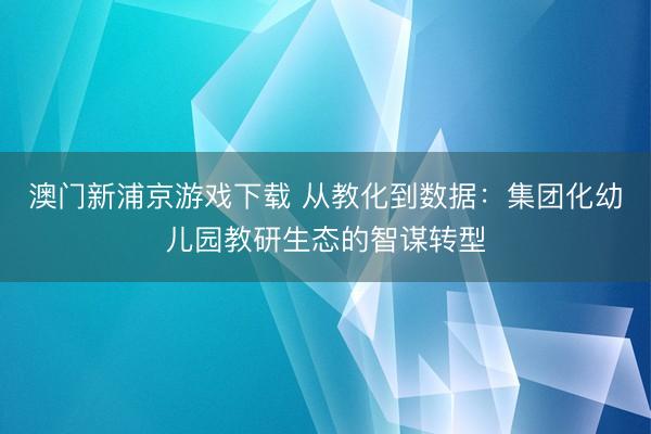 澳门新浦京游戏下载 从教化到数据：集团化幼儿园教研生态的智谋转型