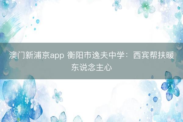 澳门新浦京app 衡阳市逸夫中学：西宾帮扶暖东说念主心