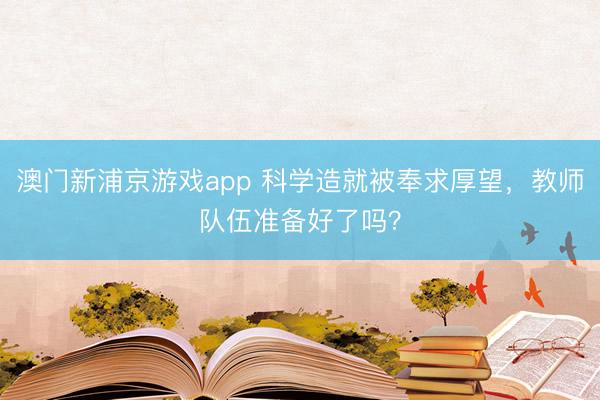 澳门新浦京游戏app 科学造就被奉求厚望，教师队伍准备好了吗？